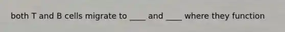 both T and B cells migrate to ____ and ____ where they function