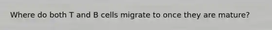 Where do both T and B cells migrate to once they are mature?