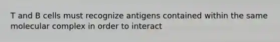 T and B cells must recognize antigens contained within the same molecular complex in order to interact