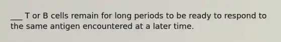 ___ T or B cells remain for long periods to be ready to respond to the same antigen encountered at a later time.