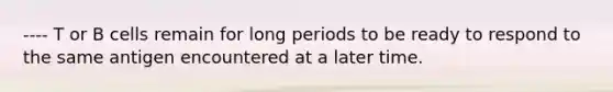 ---- T or B cells remain for long periods to be ready to respond to the same antigen encountered at a later time.