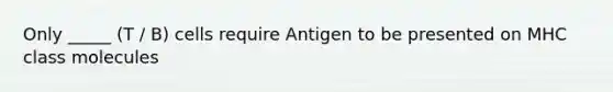 Only _____ (T / B) cells require Antigen to be presented on MHC class molecules