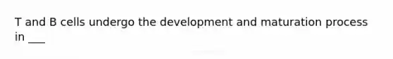 T and B cells undergo the development and maturation process in ___