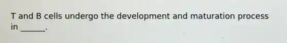 T and B cells undergo the development and maturation process in ______.