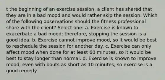 t the beginning of an exercise session, a client has shared that they are in a bad mood and would rather skip the session. Which of the following observations should the fitness professional share with the client? Select one: a. Exercise is known to exacerbate a bad mood; therefore, stopping the session is a good idea. b. Exercise cannot improve mood, so it would be best to reschedule the session for another day. c. Exercise can only affect mood when done for at least 60 minutes, so it would be best to stay longer than normal. d. Exercise is known to improve mood, even with bouts as short as 10 minutes, so exercise is a good remedy.