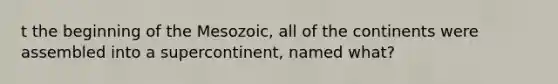 t the beginning of the Mesozoic, all of the continents were assembled into a supercontinent, named what?