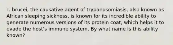 T. brucei, the causative agent of trypanosomiasis, also known as African sleeping sickness, is known for its incredible ability to generate numerous versions of its protein coat, which helps it to evade the host's immune system. By what name is this ability known?