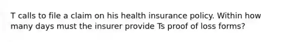 T calls to file a claim on his health insurance policy. Within how many days must the insurer provide Ts proof of loss forms?