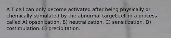 A T cell can only become activated after being physically or chemically stimulated by the abnormal target cell in a process called A) opsonization. B) neutralization. C) sensitization. D) costimulation. E) precipitation.