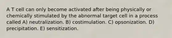 A T cell can only become activated after being physically or chemically stimulated by the abnormal target cell in a process called A) neutralization. B) costimulation. C) opsonization. D) precipitation. E) sensitization.