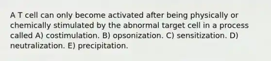 A T cell can only become activated after being physically or chemically stimulated by the abnormal target cell in a process called A) costimulation. B) opsonization. C) sensitization. D) neutralization. E) precipitation.