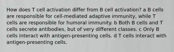 How does T cell activation differ from B cell activation? a B cells are responsible for cell-mediated adaptive immunity, while T cells are responsible for humoral immunity. b Both B cells and T cells secrete antibodies, but of very different classes. c Only B cells interact with antigen-presenting cells. d T cells interact with antigen-presenting cells.