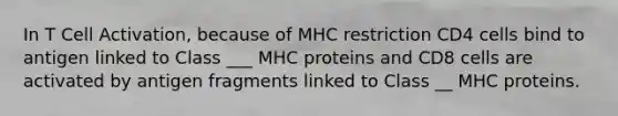 In T Cell Activation, because of MHC restriction CD4 cells bind to antigen linked to Class ___ MHC proteins and CD8 cells are activated by antigen fragments linked to Class __ MHC proteins.