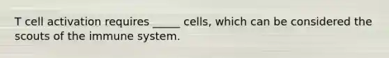 T cell activation requires _____ cells, which can be considered the scouts of the immune system.