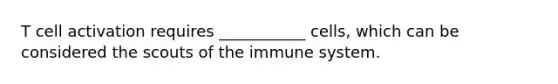 T cell activation requires ___________ cells, which can be considered the scouts of the immune system.