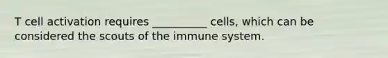 T cell activation requires __________ cells, which can be considered the scouts of the immune system.