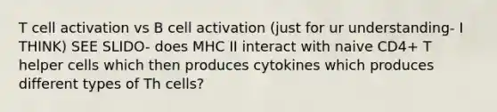 T cell activation vs B cell activation (just for ur understanding- I THINK) SEE SLIDO- does MHC II interact with naive CD4+ T helper cells which then produces cytokines which produces different types of Th cells?