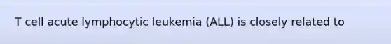 T cell acute lymphocytic leukemia (ALL) is closely related to