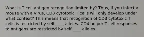 What is T cell antigen recognition limited by? Thus, if you infect a mouse with a virus, CD8 cytotoxic T cells will only develop under what context? This means that recognition of CD8 cytotoxic T cells is restricted by self ____ alleles. CD4 helper T cell responses to antigens are restricted by self ____ alleles.