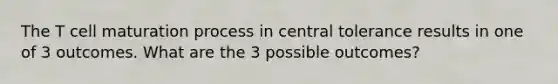 The T cell maturation process in central tolerance results in one of 3 outcomes. What are the 3 possible outcomes?