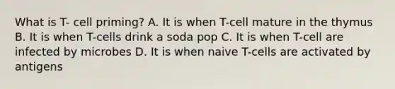 What is T- cell priming? A. It is when T-cell mature in the thymus B. It is when T-cells drink a soda pop C. It is when T-cell are infected by microbes D. It is when naive T-cells are activated by antigens