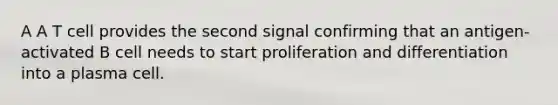 A A T cell provides the second signal confirming that an antigen-activated B cell needs to start proliferation and differentiation into a plasma cell.