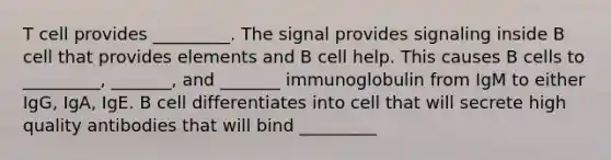 T cell provides _________. The signal provides signaling inside B cell that provides elements and B cell help. This causes B cells to _________, _______, and _______ immunoglobulin from IgM to either IgG, IgA, IgE. B cell differentiates into cell that will secrete high quality antibodies that will bind _________