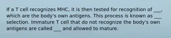 If a T cell recognizes MHC, it is then tested for recognition of ___, which are the body's own antigens. This process is known as ___ selection. Immature T cell that do not recognize the body's own antigens are called ___ and allowed to mature.