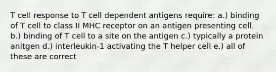 T cell response to T cell dependent antigens require: a.) binding of T cell to class II MHC receptor on an antigen presenting cell. b.) binding of T cell to a site on the antigen c.) typically a protein anitgen d.) interleukin-1 activating the T helper cell e.) all of these are correct