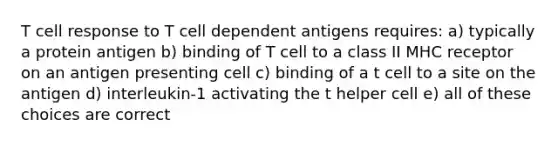 T cell response to T cell dependent antigens requires: a) typically a protein antigen b) binding of T cell to a class II MHC receptor on an antigen presenting cell c) binding of a t cell to a site on the antigen d) interleukin-1 activating the t helper cell e) all of these choices are correct