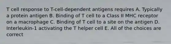 T cell response to T-cell-dependent antigens requires A. Typically a protein antigen B. Binding of T cell to a Class II MHC receptor on a macrophage C. Binding of T cell to a site on the antigen D. Interleukin-1 activating the T helper cell E. All of the choices are correct