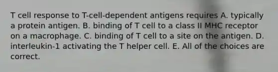 T cell response to T-cell-dependent antigens requires A. typically a protein antigen. B. binding of T cell to a class II MHC receptor on a macrophage. C. binding of T cell to a site on the antigen. D. interleukin-1 activating the T helper cell. E. All of the choices are correct.