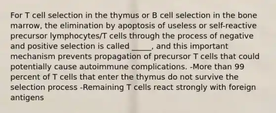 For T cell selection in the thymus or B cell selection in the bone marrow, the elimination by apoptosis of useless or self-reactive precursor lymphocytes/T cells through the process of negative and positive selection is called _____, and this important mechanism prevents propagation of precursor T cells that could potentially cause autoimmune complications. -More than 99 percent of T cells that enter the thymus do not survive the selection process -Remaining T cells react strongly with foreign antigens