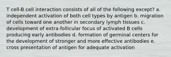 T cell-B cell interaction consists of all of the following except? a. independent activation of both cell types by antigen b. migration of cells toward one another in secondary lymph tissues c. development of extra-follicular focus of activated B cells producing early antibodies d. formation of germinal centers for the development of stronger and more effective antibodies e. cross presentation of antigen for adequate activation