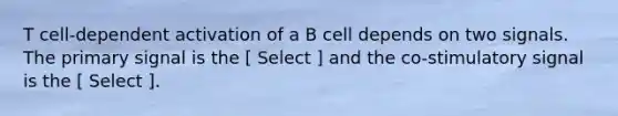 T cell-dependent activation of a B cell depends on two signals. The primary signal is the [ Select ] and the co-stimulatory signal is the [ Select ].