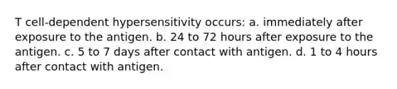 T cell-dependent hypersensitivity occurs: a. immediately after exposure to the antigen. b. 24 to 72 hours after exposure to the antigen. c. 5 to 7 days after contact with antigen. d. 1 to 4 hours after contact with antigen.