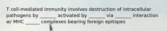 T cell-mediated immunity involves destruction of intracellular pathogens by _______ activated by _______ via _______ interaction w/ MHC ______ complexes bearing foreign epitopes