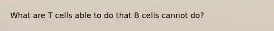 What are T cells able to do that B cells cannot do?