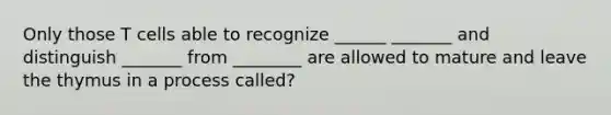 Only those T cells able to recognize ______ _______ and distinguish _______ from ________ are allowed to mature and leave the thymus in a process called?