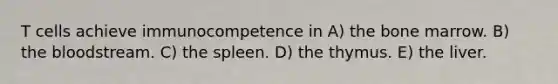 T cells achieve immunocompetence in A) the bone marrow. B) the bloodstream. C) the spleen. D) the thymus. E) the liver.