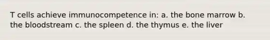 T cells achieve immunocompetence in: a. the bone marrow b. <a href='https://www.questionai.com/knowledge/k7oXMfj7lk-the-blood' class='anchor-knowledge'>the blood</a>stream c. the spleen d. the thymus e. the liver