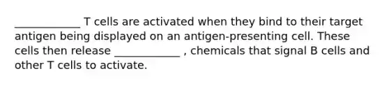 ____________ T cells are activated when they bind to their target antigen being displayed on an antigen-presenting cell. These cells then release ____________ , chemicals that signal B cells and other T cells to activate.