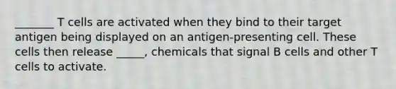 _______ T cells are activated when they bind to their target antigen being displayed on an antigen-presenting cell. These cells then release _____, chemicals that signal B cells and other T cells to activate.