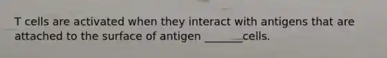 T cells are activated when they interact with antigens that are attached to the surface of antigen _______cells.