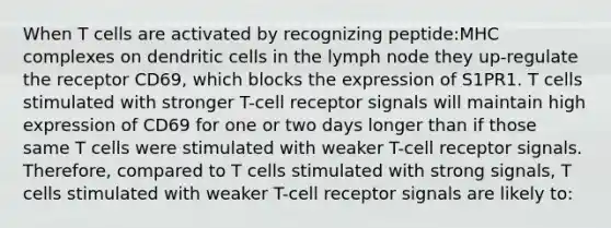 When T cells are activated by recognizing peptide:MHC complexes on dendritic cells in the lymph node they up-regulate the receptor CD69, which blocks the expression of S1PR1. T cells stimulated with stronger T-cell receptor signals will maintain high expression of CD69 for one or two days longer than if those same T cells were stimulated with weaker T-cell receptor signals. Therefore, compared to T cells stimulated with strong signals, T cells stimulated with weaker T-cell receptor signals are likely to: