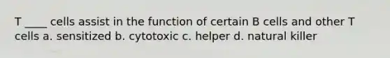 T ____ cells assist in the function of certain B cells and other T cells a. sensitized b. cytotoxic c. helper d. natural killer