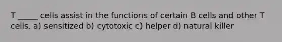 T _____ cells assist in the functions of certain B cells and other T cells. a) sensitized b) cytotoxic c) helper d) natural killer