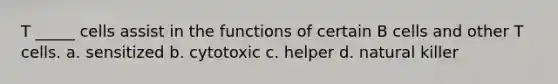 T _____ cells assist in the functions of certain B cells and other T cells. a. sensitized b. cytotoxic c. helper d. natural killer