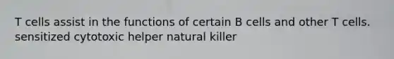 T cells assist in the functions of certain B cells and other T cells. sensitized cytotoxic helper natural killer