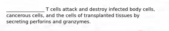 ________________ T cells attack and destroy infected body cells, cancerous cells, and the cells of transplanted tissues by secreting perforins and granzymes.